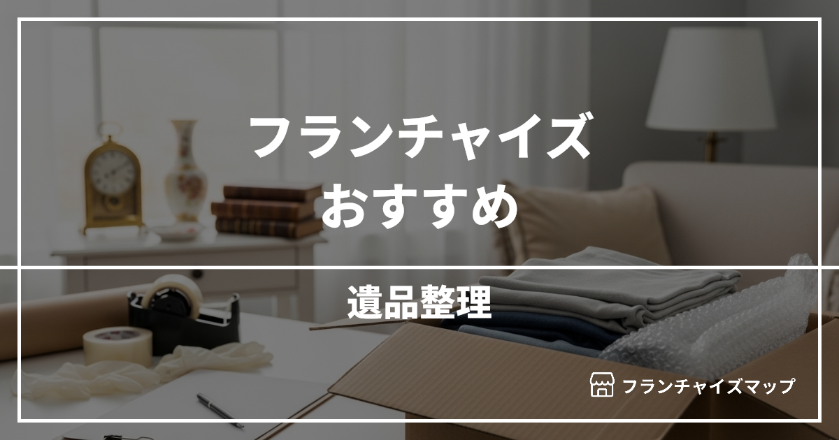 【独立・開業におすすめ】遺品整理フランチャイズ10選!開業資金・ロイヤリティ・収益性を解説